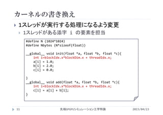 カーネルの書き換え
 1スレッドが実行する処理になるよう変更
 1スレッドがある添字 i の要素を担当
#define N (1024*1024)
#define Nbytes (N*sizeof(float))
__global__ void init(float *a, float *b, float *c){
int i=blockIdx.x*blockDim.x + threadIdx.x;
a[i] = 1.0;
b[i] = 2.0;
c[i] = 0.0;
}
__global__ void add(float *a, float *b, float *c){
int i=blockIdx.x*blockDim.x + threadIdx.x;
c[i] = a[i] + b[i];
}
2015/04/23先端GPGPUシミュレーション工学特論11
 