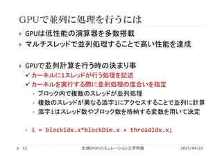 GPUで並列に処理を行うには
 GPUは低性能の演算器を多数搭載
 マルチスレッドで並列処理することで高い性能を達成
 GPUで並列計算を行う時の決まり事
 カーネルに1スレッドが行う処理を記述
 カーネルを実行する際に並列処理の度合いを指定
 ブロック内で複数のスレッドが並列処理
 複数のスレッドが異なる添字iにアクセスすることで並列に計算
 添字iはスレッド数やブロック数を格納する変数を用いて決定
 i = blockIdx.x*blockDim.x + threadIdx.x;
2015/04/23先端GPGPUシミュレーション工学特論12
 