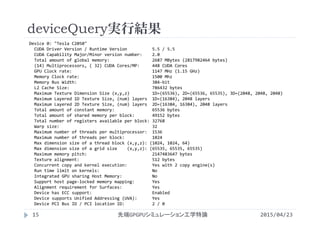 deviceQuery実行結果
Device 0: "Tesla C2050"
CUDA Driver Version / Runtime Version          5.5 / 5.5
CUDA Capability Major/Minor version number:    2.0
Total amount of global memory:                 2687 MBytes (2817982464 bytes)
(14) Multiprocessors, ( 32) CUDA Cores/MP:     448 CUDA Cores
GPU Clock rate:                                1147 MHz (1.15 GHz)
Memory Clock rate:                             1500 Mhz
Memory Bus Width:                              384‐bit
L2 Cache Size:                                 786432 bytes
Maximum Texture Dimension Size (x,y,z)         1D=(65536), 2D=(65536, 65535), 3D=(2048, 2048, 2048)
Maximum Layered 1D Texture Size, (num) layers  1D=(16384), 2048 layers
Maximum Layered 2D Texture Size, (num) layers  2D=(16384, 16384), 2048 layers
Total amount of constant memory:               65536 bytes
Total amount of shared memory per block:       49152 bytes
Total number of registers available per block: 32768
Warp size:                                     32
Maximum number of threads per multiprocessor:  1536
Maximum number of threads per block:           1024
Max dimension size of a thread block (x,y,z): (1024, 1024, 64)
Max dimension size of a grid size    (x,y,z): (65535, 65535, 65535)
Maximum memory pitch:                          2147483647 bytes
Texture alignment:                             512 bytes
Concurrent copy and kernel execution:          Yes with 2 copy engine(s)
Run time limit on kernels:                     No
Integrated GPU sharing Host Memory:            No
Support host page‐locked memory mapping:       Yes
Alignment requirement for Surfaces:            Yes
Device has ECC support:                        Enabled
Device supports Unified Addressing (UVA):      Yes
Device PCI Bus ID / PCI location ID:           2 / 0
2015/04/23先端GPGPUシミュレーション工学特論15
 
