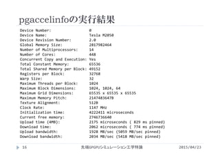 pgaccelinfoの実行結果
Device Number:                 0
Device Name:                   Tesla M2050
Device Revision Number:        2.0
Global Memory Size:            2817982464
Number of Multiprocessors:     14
Number of Cores:               448
Concurrent Copy and Execution: Yes
Total Constant Memory:         65536
Total Shared Memory per Block: 49152
Registers per Block:           32768
Warp Size:                     32
Maximum Threads per Block:     1024
Maximum Block Dimensions:      1024, 1024, 64
Maximum Grid Dimensions:       65535 x 65535 x 65535
Maximum Memory Pitch:          2147483647B
Texture Alignment:             512B
Clock Rate:                    1147 MHz
Initialization time:           4222411 microseconds
Current free memory:           2746736640
Upload time (4MB):             2175 microseconds ( 829 ms pinned)
Download time:                 2062 microseconds ( 774 ms pinned)
Upload bandwidth:              1928 MB/sec (5059 MB/sec pinned)
Download bandwidth:            2034 MB/sec (5418 MB/sec pinned)
2015/04/23先端GPGPUシミュレーション工学特論16
 