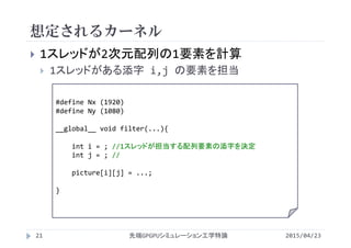 想定されるカーネル
 1スレッドが2次元配列の1要素を計算
 1スレッドがある添字 i,j の要素を担当
#define Nx (1920)
#define Ny (1080)
__global__ void filter(...){
int i = ; //1スレッドが担当する配列要素の添字を決定
int j = ; //
picture[i][j] = ...;
}
2015/04/23先端GPGPUシミュレーション工学特論21
 