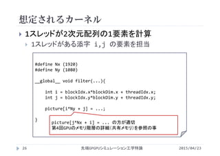 想定されるカーネル
 1スレッドが2次元配列の1要素を計算
 1スレッドがある添字 i,j の要素を担当
#define Nx (1920)
#define Ny (1080)
__global__ void filter(...){
int i = blockIdx.x*blockDim.x + threadIdx.x;
int j = blockIdx.y*blockDim.y + threadIdx.y;
picture[i*Ny + j] = ...;
}
2015/04/23先端GPGPUシミュレーション工学特論26
picture[j*Nx + i] = ... の方が適切
第4回GPUのメモリ階層の詳細（共有メモリ）を参照の事
 