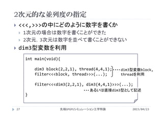 2次元的な並列度の指定
2015/04/23先端GPGPUシミュレーション工学特論27
 <<<,>>>の中にどのように数字を書くか
 1次元の場合は数字を書くことができた
 2次元，3次元は数字を並べて書くことができない
 dim3型変数を利用
int main(void){
dim3 block(2,2,1), thread(4,4,1);
filter<<<block, thread>>>(...);
filter<<<dim3(2,2,1), dim3(4,4,1)>>>(...);
}
dim3型変数block, 
threadを利用
・・・
あるいは直接dim3型として記述・・・
 