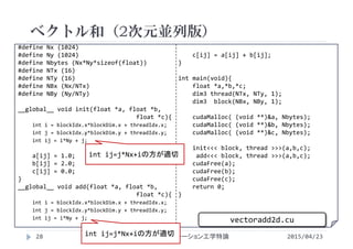 #define Nx (1024)
#define Ny (1024)
#define Nbytes (Nx*Ny*sizeof(float))
#define NTx (16)
#define NTy (16)
#define NBx (Nx/NTx)
#define NBy (Ny/NTy)
__global__ void init(float *a, float *b,
float *c){
int i = blockIdx.x*blockDim.x + threadIdx.x;
int j = blockIdx.y*blockDim.y + threadIdx.y;
int ij = i*Ny + j;
a[ij] = 1.0;
b[ij] = 2.0;
c[ij] = 0.0;
}
__global__ void add(float *a, float *b,
float *c){
int i = blockIdx.x*blockDim.x + threadIdx.x;
int j = blockIdx.y*blockDim.y + threadIdx.y;
int ij = i*Ny + j;
c[ij] = a[ij] + b[ij];
}
int main(void){
float *a,*b,*c;
dim3 thread(NTx, NTy, 1);
dim3  block(NBx, NBy, 1);
cudaMalloc( (void **)&a, Nbytes);
cudaMalloc( (void **)&b, Nbytes);
cudaMalloc( (void **)&c, Nbytes);
init<<< block, thread >>>(a,b,c);
add<<< block, thread >>>(a,b,c);
cudaFree(a);
cudaFree(b);
cudaFree(c);
return 0;
}
ベクトル和（2次元並列版）
2015/04/23先端GPGPUシミュレーション工学特論28
vectoradd2d.cu
int ij=j*Nx+iの方が適切
int ij=j*Nx+iの方が適切
 
