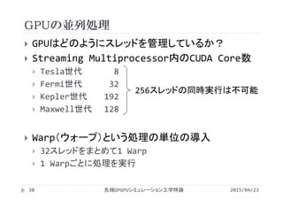 GPUの並列処理
 GPUはどのようにスレッドを管理しているか？
 Streaming Multiprocessor内のCUDA Core数
 Tesla世代 8
 Fermi世代 32
 Kepler世代 192
 Maxwell世代 128
 Warp（ウォープ）という処理の単位の導入
 32スレッドをまとめて1 Warp
 1 Warpごとに処理を実行
2015/04/23先端GPGPUシミュレーション工学特論30
256スレッドの同時実行は不可能
 