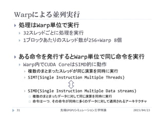 Warpによる並列実行
 処理はWarp単位で実行
 32スレッドごとに処理を実行
 1ブロックあたりのスレッド数が256=Warp 8個
 ある命令を発行するとWarp単位で同じ命令を実行
 Warp内でCUDA CoreはSIMD的に動作
 複数のまとまったスレッドが同じ演算を同時に実行
 SIMT(Single Instruction Multiple Threads)
 SIMD(Single Instruction Multiple Data streams)
 複数のまとまったデータに対して同じ演算を同時に実行
 命令は一つ，その命令が同時に多くのデータに対して適用されるアーキテクチャ
2015/04/23先端GPGPUシミュレーション工学特論31
 