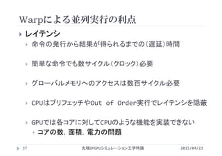 Warpによる並列実行の利点
 レイテンシ
 命令の発行から結果が得られるまでの（遅延）時間
 簡単な命令でも数サイクル（クロック）必要
 グローバルメモリへのアクセスは数百サイクル必要
 CPUはプリフェッチやOut of Order実行でレイテンシを隠蔽
 GPUでは各コアに対してCPUのような機能を実装できない
 コアの数，面積，電力の問題
2015/04/23先端GPGPUシミュレーション工学特論37
 