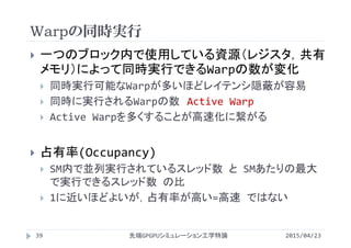 Warpの同時実行
2015/04/23先端GPGPUシミュレーション工学特論39
 一つのブロック内で使用している資源（レジスタ，共有
メモリ）によって同時実行できるWarpの数が変化
 同時実行可能なWarpが多いほどレイテンシ隠蔽が容易
 同時に実行されるWarpの数 Active Warp
 Active Warpを多くすることが高速化に繋がる
 占有率(Occupancy)
 SM内で並列実行されているスレッド数 と SMあたりの最大
で実行できるスレッド数 の比
 1に近いほどよいが，占有率が高い=高速 ではない
 