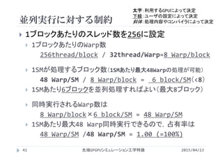 並列実行に対する制約
2015/04/23先端GPGPUシミュレーション工学特論41
 1ブロックあたりのスレッド数を256に設定
 1ブロックあたりのWarp数
256thread/block / 32thread/Warp=8 Warp/block
 1SMが処理するブロック数（1SMあたり最大48Warpの処理が可能）
48 Warp/SM / 8 Warp/block =  6 block/SM（<8）
 1SMあたり6ブロックを並列処理すればよい（最大8ブロック）
 同時実行されるWarp数は
8 Warp/block×6 block/SM = 48 Warp/SM
 1SMあたり最大48 Warp同時実行できるので，占有率は
48 Warp/SM /48 Warp/SM = 1.00 (=100%)
太字：利用するGPUによって決定
下線：ユーザの設定によって決定
斜体：処理内容やコンパイラによって決定
 