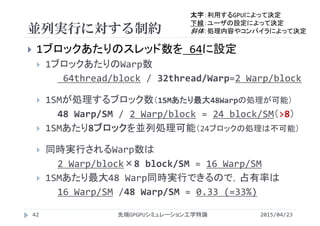 並列実行に対する制約
2015/04/23先端GPGPUシミュレーション工学特論42
 1ブロックあたりのスレッド数を 64に設定
 1ブロックあたりのWarp数
64thread/block / 32thread/Warp=2 Warp/block
 1SMが処理するブロック数（1SMあたり最大48Warpの処理が可能）
48 Warp/SM / 2 Warp/block = 24 block/SM（>8）
 1SMあたり8ブロックを並列処理可能（24ブロックの処理は不可能）
 同時実行されるWarp数は
2 Warp/block×8 block/SM = 16 Warp/SM
 1SMあたり最大48 Warp同時実行できるので，占有率は
16 Warp/SM /48 Warp/SM = 0.33 (=33%)
太字：利用するGPUによって決定
下線：ユーザの設定によって決定
斜体：処理内容やコンパイラによって決定
 