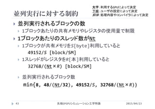 並列実行に対する制約
2015/04/23先端GPGPUシミュレーション工学特論43
 並列実行されるブロックの数
 1ブロックあたりの共有メモリやレジスタの使用量で制限
 1ブロックあたりのスレッド数がNt
 1ブロックが共有メモリをS[byte]利用していると
49152/S [block/SM]
 1スレッドがレジスタをR[本]利用していると
32768/(Nt×R) [block/SM]
 並列実行されるブロック数
min{8, 48/(Nt/32), 49152/S, 32768/(Nt×R)}
太字：利用するGPUによって決定
下線：ユーザの設定によって決定
斜体：処理内容やコンパイラによって決定
 