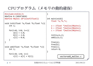 #include<stdlib.h>
#define N (1024*1024)
#define Nbytes (N*sizeof(float))
void init(float *a,float *b,float *c){
int i;
for(i=0; i<N; i++){
a[i] = 1.0;
b[i] = 2.0;
c[i] = 0.0;
}
}
void add(float *a,float *b,float *c){
int i;
for(i=0; i<N; i++)
c[i] = a[i] + b[i];
}
int main(void){
float *a,*b,*c;
a = (float *)malloc(Nbytes);
b = (float *)malloc(Nbytes);
c = (float *)malloc(Nbytes);
init(a,b,c);
add(a,b,c);
free(a);
free(b);
free(c);
return 0;
}
CPUプログラム（メモリの動的確保）
2015/04/23先端GPGPUシミュレーション工学特論4
vectoradd_malloc.c
 