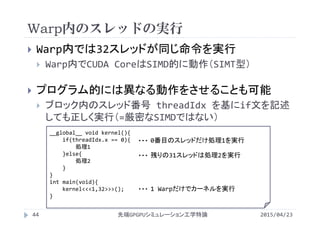 Warp内のスレッドの実行
2015/04/23先端GPGPUシミュレーション工学特論44
 Warp内では32スレッドが同じ命令を実行
 Warp内でCUDA CoreはSIMD的に動作（SIMT型）
 プログラム的には異なる動作をさせることも可能
 ブロック内のスレッド番号 threadIdx を基にif文を記述
しても正しく実行（=厳密なSIMDではない）
__global__ void kernel(){
if(threadIdx.x == 0){
処理1
}else{
処理2
}
}
int main(void){
kernel<<<1,32>>>();
}
1 Warpだけでカーネルを実行・・・
0番目のスレッドだけ処理1を実行・・・
残りの31スレッドは処理2を実行・・・
 