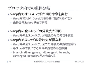 ブロック内での条件分岐
2015/04/23先端GPGPUシミュレーション工学特論45
 Warp内では32スレッドが同じ命令を実行
 Warp内でCUDA CoreはSIMD的に動作（SIMT型）
 条件分岐もWarp単位で判定
 Warp内の全スレッドの分岐先が同じ
 Warp内の全スレッドが，分岐先のみの処理を実行
 Warp内でスレッドの分岐先が異なる
 Warp内の全スレッドが，全ての分岐先の処理を実行
 各スレッドで真になる条件の処理のみを採用
 branch divergence, divergent branch, 
diverged branchなどと呼ばれる
 