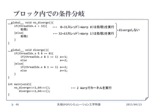 __global__ void no_diverge(){
if(threadIdx.x < 32){
処理1
}else{
処理2
}
}
__global__ void diverge(){
if(threadIdx.x % 8 == 0){
if(threadIdx.x & 1 == 1) a+=1;
else                     a+=2;
}else{
if(threadIdx.x & 1 == 1) a+=2;
else                     a+=1;
}
}
int main(void){
no_diverge<<<1,64>>>();
diverge<<<1,64>>>();
}
ブロック内での条件分岐
2015/04/23先端GPGPUシミュレーション工学特論46
2 Warpでカーネルを実行・・・
0~31スレッド（=Warp 0）は処理1を実行・・・
32~63スレッド（=Warp 1）は処理2を実行・・・
divergeしない
 