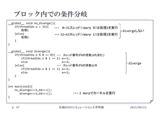 __global__ void no_diverge(){
if(threadIdx.x < 32){
処理1
}else{
処理2
}
}
__global__ void diverge(){
if(threadIdx.x % 8 == 0){
if(threadIdx.x & 1 == 1) a+=1;
else                     a+=2;
}else{
if(threadIdx.x & 1 == 1) a+=2;
else                     a+=1;
}
}
int main(void){
no_diverge<<<1,64>>>();
diverge<<<1,64>>>();
}
ブロック内での条件分岐
2015/04/23先端GPGPUシミュレーション工学特論47
diverge
divergeしない
スレッド番号が8の倍数(0も含む)・・・
スレッド番号が8の倍数以外・・・
2 Warpでカーネルを実行・・・
0~31スレッド（=Warp 0）は処理1を実行・・・
32~63スレッド（=Warp 1）は処理2を実行・・・
 