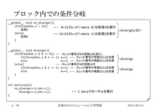 __global__ void no_diverge(){
if(threadIdx.x < 32){
処理1
}else{
処理2
}
}
__global__ void diverge(){
if(threadIdx.x % 8 == 0){
if(threadIdx.x & 1 == 1) a+=1;
else                     a+=2;
}else{
if(threadIdx.x & 1 == 1) a+=2;
else                     a+=1;
}
}
int main(void){
no_diverge<<<1,64>>>();
diverge<<<1,64>>>();
}
ブロック内での条件分岐
2015/04/23先端GPGPUシミュレーション工学特論48
divergeしない
スレッド番号が奇数なら1を加算・・・
スレッド番号が偶数なら2を加算・・・
スレッド番号が奇数なら2を加算・・・
スレッド番号が偶数なら1を加算・・・
diverge
diverge
スレッド番号が8の倍数(0も含む)・・・
スレッド番号が8の倍数以外・・・
2 Warpでカーネルを実行・・・
0~31スレッド（=Warp 0）は処理1を実行・・・
32~63スレッド（=Warp 1）は処理2を実行・・・
 