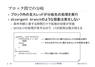 ブロック間での分岐
2015/04/23先端GPGPUシミュレーション工学特論50
 ブロック内の全スレッドが分岐先の処理を実行
 divergent branchのような現象は発生しない
 条件判断に要する時間だけで処理の切替が可能
 GPUはifの処理が苦手なので，ifの使用は極力控える
__global__ void kernel(){
if(blockIdx.x == 0){
処理1
}else{
処理2
}
}
int main(void){
kernel<<<2,32>>>();
}
ブロック数2でカーネルを実行・・・
0番目のブロックに属する全スレッドが処理1を実行・・・
それ以外のブロックに属する全スレッドが処理2を実行・・・
 