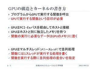 GPUの構造とカーネルの書き方
 プログラムからGPUで実行する関数を呼出
 GPUで実行する関数という目印が必要
 GPUはPCI‐Exバスを経由してホストと接続
 GPUはホストと別に独立したメモリを持つ
 関数の実行に必要なデータはGPUのメモリに置く
 GPUはマルチスレッド（メニースレッド）で並列処理
 関数には1スレッドが実行する処理を書く
 関数を実行する際に並列処理の度合いを指定
2015/04/23先端GPGPUシミュレーション工学特論5
 