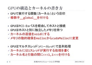 GPUの構造とカーネルの書き方
 GPUで実行する関数（カーネル）という目印
 修飾子__global__を付ける
 GPUはPCI‐Exバスを経由してホストと接続
 GPUはホストと別に独立したメモリを持つ
 カーネルの返値をvoidにする
 メモリの動的確保をmallocからcudaMallocに変更
 GPUはマルチスレッド（メニースレッド）で並列処理
 カーネルには1スレッドが実行する処理を書く
 カーネル名と引数の間に<<<1,1>>>を付ける
2015/04/23先端GPGPUシミュレーション工学特論6
 