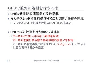 GPUで並列に処理を行うには
 GPUは低性能の演算器を多数搭載
 マルチスレッドで並列処理することで高い性能を達成
 マルチスレッドで処理を行わないとCPUよりも遅い
 GPUで並列計算を行う時の決まり事
カーネルに1スレッドが行う処理を記述
カーネルを実行する際に並列処理の度合いを指定
 カーネルの名前の後ろに付けていた<<<1,1>>>は，どのよう
に並列実行するかの指定
2015/04/23先端GPGPUシミュレーション工学特論7
 