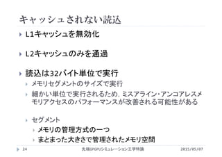 キャッシュされない読込
2015/05/07先端GPGPUシミュレーション工学特論24
 L1キャッシュを無効化
 L2キャッシュのみを通過
 読込は32バイト単位で実行
 メモリセグメントのサイズで実行
 細かい単位で実行されるため，ミスアライン・アンコアレスメ
モリアクセスのパフォーマンスが改善される可能性がある
 セグメント
 メモリの管理方式の一つ
 まとまった大きさで管理されたメモリ空間
 