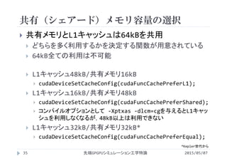 共有（シェアード）メモリ容量の選択
2015/05/07先端GPGPUシミュレーション工学特論35
 共有メモリとL1キャッシュは64kBを共用
 どちらを多く利用するかを決定する関数が用意されている
 64kB全ての利用は不可能
 L1キャッシュ48kB/共有メモリ16kB
 cudaDeviceSetCacheConfig(cudaFuncCachePreferL1);
 L1キャッシュ16kB/共有メモリ48kB
 cudaDeviceSetCacheConfig(cudaFuncCachePreferShared);
 コンパイルオプションとして ‐Xptxas ‐dlcm=cgを与えるとL1キャッ
シュを利用しなくなるが，48kB以上は利用できない
 L1キャッシュ32kB/共有メモリ32kB*
 cudaDeviceSetCacheConfig(cudaFuncCachePreferEqual);
*Kepler世代から
 