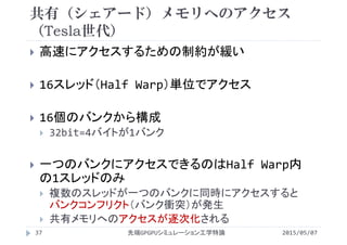 共有（シェアード）メモリへのアクセス
（Tesla世代）
 高速にアクセスするための制約が緩い
 16スレッド（Half Warp）単位でアクセス
 16個のバンクから構成
 32bit=4バイトが1バンク
 一つのバンクにアクセスできるのはHalf Warp内
の1スレッドのみ
 複数のスレッドが一つのバンクに同時にアクセスすると
バンクコンフリクト（バンク衝突）が発生
 共有メモリへのアクセスが逐次化される
2015/05/07先端GPGPUシミュレーション工学特論37
 