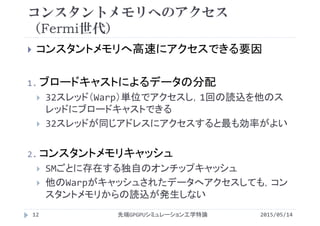 コンスタントメモリへのアクセス
（Fermi世代）
 コンスタントメモリへ高速にアクセスできる要因
1. ブロードキャストによるデータの分配
 32スレッド（Warp）単位でアクセスし，1回の読込を他のス
レッドにブロードキャストできる
 32スレッドが同じアドレスにアクセスすると最も効率がよい
2. コンスタントメモリキャッシュ
 SMごとに存在する独自のオンチップキャッシュ
 他のWarpがキャッシュされたデータへアクセスしても，コン
スタントメモリからの読込が発生しない
2015/05/14先端GPGPUシミュレーション工学特論12
 