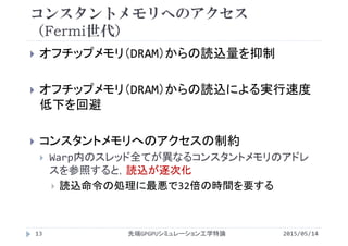 コンスタントメモリへのアクセス
（Fermi世代）
 オフチップメモリ（DRAM）からの読込量を抑制
 オフチップメモリ（DRAM）からの読込による実行速度
低下を回避
 コンスタントメモリへのアクセスの制約
 Warp内のスレッド全てが異なるコンスタントメモリのアドレ
スを参照すると，読込が逐次化
 読込命令の処理に最悪で32倍の時間を要する
2015/05/14先端GPGPUシミュレーション工学特論13
 