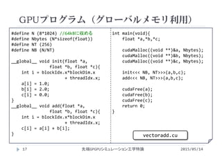 #define N (8*1024) //64kBに収める
#define Nbytes (N*sizeof(float))
#define NT (256)
#define NB (N/NT)
__global__ void init(float *a,
float *b, float *c){
int i = blockIdx.x*blockDim.x
+ threadIdx.x;
a[i] = 1.0;
b[i] = 2.0;
c[i] = 0.0;
}
__global__ void add(float *a,
float *b, float *c){
int i = blockIdx.x*blockDim.x
+ threadIdx.x;
c[i] = a[i] + b[i];
}
int main(void){
float *a,*b,*c;
cudaMalloc((void **)&a, Nbytes);
cudaMalloc((void **)&b, Nbytes);
cudaMalloc((void **)&c, Nbytes);
init<<< NB, NT>>>(a,b,c);
add<<< NB, NT>>>(a,b,c);
cudaFree(a);
cudaFree(b);
cudaFree(c);
return 0;
}
GPUプログラム（グローバルメモリ利用）
2015/05/14先端GPGPUシミュレーション工学特論
vectoradd.cu
17
 