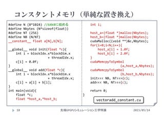 #define N (8*1024) //64kBに収める
#define Nbytes (N*sizeof(float))
#define NT (256)
#define NB (N/NT)
__constant__ float a[N],b[N];
__global__ void init(float *c){
int i = blockIdx.x*blockDim.x
+ threadIdx.x;
c[i] = 0.0f;
}
__global__ void add(float *c){
int i = blockIdx.x*blockDim.x
+ threadIdx.x;
c[i] = a[i] + b[i];
}
int main(void){
float *c;
float *host_a,*host_b;
int i;
host_a=(float *)malloc(Nbytes);
host_b=(float *)malloc(Nbytes);
cudaMalloc((void **)&c,Nbytes);
for(i=0;i<N;i++){
host_a[i] = 1.0f;
host_b[i] = 2.0f;
}
cudaMemcpyToSymbol
(a,host_a,Nbytes);
cudaMemcpyToSymbol
(b,host_b,Nbytes);
init<<< NB, NT>>>(c);
add<<< NB, NT>>>(c);
return 0;
}
コンスタントメモリ（単純な置き換え）
2015/05/14先端GPGPUシミュレーション工学特論
vectoradd_constant.cu
18
 