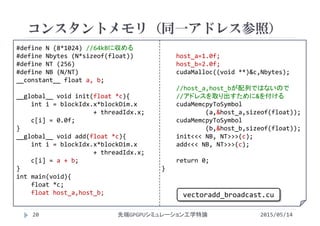 #define N (8*1024) //64kBに収める
#define Nbytes (N*sizeof(float))
#define NT (256)
#define NB (N/NT)
__constant__ float a, b;
__global__ void init(float *c){
int i = blockIdx.x*blockDim.x
+ threadIdx.x;
c[i] = 0.0f;
}
__global__ void add(float *c){
int i = blockIdx.x*blockDim.x
+ threadIdx.x;
c[i] = a + b;
}
int main(void){
float *c;
float host_a,host_b;
host_a=1.0f;
host_b=2.0f;
cudaMalloc((void **)&c,Nbytes);
//host_a,host_bが配列ではないので
//アドレスを取り出すために&を付ける
cudaMemcpyToSymbol
(a,&host_a,sizeof(float));
cudaMemcpyToSymbol
(b,&host_b,sizeof(float));
init<<< NB, NT>>>(c);
add<<< NB, NT>>>(c);
return 0;
}
コンスタントメモリ（同一アドレス参照）
2015/05/14先端GPGPUシミュレーション工学特論
vectoradd_broadcast.cu
20
 