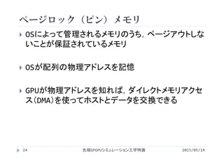 ページロック（ピン）メモリ
2015/05/14先端GPGPUシミュレーション工学特論
 OSによって管理されるメモリのうち，ページアウトしな
いことが保証されているメモリ
 OSが配列の物理アドレスを記憶
 GPUが物理アドレスを知れば，ダイレクトメモリアクセ
ス（DMA）を使ってホストとデータを交換できる
24
 