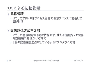 OSによる記憶管理
2015/05/14先端GPGPUシミュレーション工学特論
 記憶管理
 メモリのアドレスをプロセス固有の仮想アドレスに変換して
割り付け
 仮想記憶方式を採用
 メモリの物理的な大きさに依存せず，また不連続なメモリ領
域を連続に見せかける方式
 1個の記憶装置を占有しているようにプログラム可能
25
 