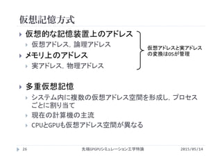仮想記憶方式
2015/05/14先端GPGPUシミュレーション工学特論
 仮想的な記憶装置上のアドレス
 仮想アドレス，論理アドレス
 メモリ上のアドレス
 実アドレス，物理アドレス
 多重仮想記憶
 システム内に複数の仮想アドレス空間を形成し，プロセス
ごとに割り当て
 現在の計算機の主流
 CPUとGPUも仮想アドレス空間が異なる
仮想アドレスと実アドレス
の変換はOSが管理
26
 