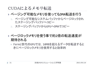 CUDAによるメモリ転送
2015/05/14先端GPGPUシミュレーション工学特論
 ページング可能なメモリを使ってもDMA転送を行う
1. ページング可能なシステムバッファからページロックされ
たステージングバッファへコピー
2. ステージングバッファからGPUへDMAでコピー
 ページロックメモリを使う事で約2倍の転送速度が
期待される
 Fermi世代のGPUでは，10MBを超えるデータを転送すると
きにページロックメモリを使用すると効率的
31
 