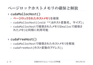 ページロックホストメモリの確保と解放
2015/05/14先端GPGPUシミュレーション工学特論
 cudaMallocHost()
 ページロックされたホストメモリを確保
 cudaMallocHost((void **)&ホスト変数名, サイズ);
 cudaMallocHostで確保されたメモリはmallocで確保さ
れたメモリと同様に利用可能
 cudaFreeHost()
 cudaMallocHostで確保されたホストメモリを解放
 cudaFreeHost(ホスト変数のアドレス);
32
 