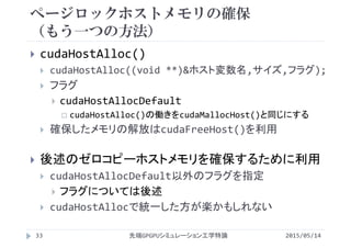 ページロックホストメモリの確保
（もう一つの方法）
2015/05/14先端GPGPUシミュレーション工学特論
 cudaHostAlloc()
 cudaHostAlloc((void **)&ホスト変数名,サイズ,フラグ);
 フラグ
 cudaHostAllocDefault
 cudaHostAlloc()の働きをcudaMallocHost()と同じにする
 確保したメモリの解放はcudaFreeHost()を利用
 後述のゼロコピーホストメモリを確保するために利用
 cudaHostAllocDefault以外のフラグを指定
 フラグについては後述
 cudaHostAllocで統一した方が楽かもしれない
33
 