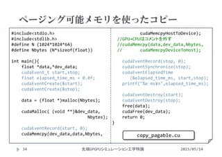 #include<stdio.h>
#include<stdlib.h>
#define N (1024*1024*64)
#define Nbytes (N*sizeof(float))
int main(){
float *data,*dev_data;
cudaEvent_t start,stop;
float elapsed_time_ms = 0.0f;
cudaEventCreate(&start);
cudaEventCreate(&stop);
data = (float *)malloc(Nbytes);
cudaMalloc( (void **)&dev_data, 
Nbytes);
cudaEventRecord(start, 0);
cudaMemcpy(dev_data,data,Nbytes, 
cudaMemcpyHostToDevice);
//GPU→CPUはコメントを外す
//cudaMemcpy(data,dev_data,Nbytes, 
//       cudaMemcpyDeviceToHost);
cudaEventRecord(stop, 0);
cudaEventSynchronize(stop);
cudaEventElapsedTime
(&elapsed_time_ms, start,stop);
printf("%e ms¥n",elapsed_time_ms);
cudaEventDestroy(start);
cudaEventDestroy(stop);
free(data);
cudaFree(dev_data);
return 0;
}
ページング可能メモリを使ったコピー
2015/05/14先端GPGPUシミュレーション工学特論
copy_pagable.cu
34
 