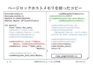 #include<stdio.h>
#include<stdlib.h>
#define N (1024*1024*64)
#define Nbytes (N*sizeof(float))
int main(){
float *data,*dev_data;
cudaEvent_t start,stop;
float elapsed_time_ms = 0.0f;
cudaEventCreate(&start);
cudaEventCreate(&stop);
cudaHostAlloc( (void **)&data,
Nbytes, cudaHostAllocDefault);
cudaMalloc( (void **)&dev_data, 
Nbytes);
cudaEventRecord(start, 0);
cudaMemcpy(dev_data,data,Nbytes, 
cudaMemcpyHostToDevice);
//GPU→CPUはコメントを外す
//cudaMemcpy(data,dev_data,Nbytes, 
//       cudaMemcpyDeviceToHost);
cudaEventRecord(stop, 0);
cudaEventSynchronize(stop);
cudaEventElapsedTime
(&elapsed_time_ms, start,stop);
printf("%e ms¥n",elapsed_time_ms);
cudaEventDestroy(start);
cudaEventDestroy(stop);
cudaFreeHost(data);
cudaFree(dev_data);
return 0;
}
ページロックホストメモリを使ったコピー
2015/05/14先端GPGPUシミュレーション工学特論
copy_pagelocked.cu
35
 