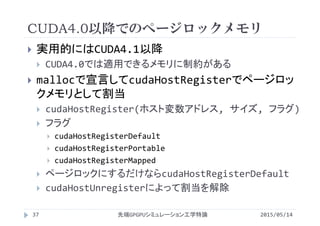 CUDA4.0以降でのページロックメモリ
2015/05/14先端GPGPUシミュレーション工学特論
 実用的にはCUDA4.1以降
 CUDA4.0では適用できるメモリに制約がある
 mallocで宣言してcudaHostRegisterでページロッ
クメモリとして割当
 cudaHostRegister(ホスト変数アドレス, サイズ, フラグ)
 フラグ
 cudaHostRegisterDefault
 cudaHostRegisterPortable
 cudaHostRegisterMapped
 ページロックにするだけならcudaHostRegisterDefault
 cudaHostUnregisterによって割当を解除
37
 