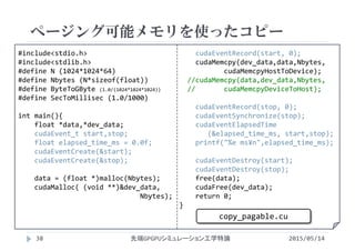#include<stdio.h>
#include<stdlib.h>
#define N (1024*1024*64)
#define Nbytes (N*sizeof(float))
#define ByteToGByte (1.0/(1024*1024*1024))
#define SecToMillisec (1.0/1000)
int main(){
float *data,*dev_data;
cudaEvent_t start,stop;
float elapsed_time_ms = 0.0f;
cudaEventCreate(&start);
cudaEventCreate(&stop);
data = (float *)malloc(Nbytes);
cudaMalloc( (void **)&dev_data,
Nbytes);
cudaEventRecord(start, 0);
cudaMemcpy(dev_data,data,Nbytes, 
cudaMemcpyHostToDevice);
//cudaMemcpy(data,dev_data,Nbytes, 
//       cudaMemcpyDeviceToHost);
cudaEventRecord(stop, 0);
cudaEventSynchronize(stop);
cudaEventElapsedTime
(&elapsed_time_ms, start,stop);
printf("%e ms¥n",elapsed_time_ms);
cudaEventDestroy(start);
cudaEventDestroy(stop);
free(data);
cudaFree(dev_data);
return 0;
}
ページング可能メモリを使ったコピー
2015/05/14先端GPGPUシミュレーション工学特論
copy_pagable.cu
38
 
