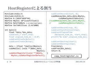 #include<stdio.h>
#include<stdlib.h>
#define N (1024*1024*64)
#define Nbytes (N*sizeof(float))
#define ByteToGByte (1.0/(1024*1024*1024))
#define SecToMillisec (1.0/1000)
int main(){
float *data,*dev_data;
cudaEvent_t start,stop;
float elapsed_time_ms = 0.0f;
cudaEventCreate(&start);
cudaEventCreate(&stop);
data = (float *)malloc(Nbytes);
cudaMalloc( (void **)&dev_data,
Nbytes);
cudaHostRegister((void **)&data,    
Nbytes,cudaHostRegisterDefault);
cudaEventRecord(start, 0);
cudaMemcpy(dev_data,data,Nbytes, 
cudaMemcpyHostToDevice);
//cudaMemcpy(data,dev_data,Nbytes, 
//       cudaMemcpyDeviceToHost);
cudaEventRecord(stop, 0);
cudaEventSynchronize(stop);
cudaEventElapsedTime
(&elapsed_time_ms, start,stop);
printf("%e ms¥n",elapsed_time_ms);
cudaEventDestroy(start);
cudaEventDestroy(stop);
free(data);
cudaFree(dev_data);
return 0;
}
HostRegisterによる割当
2015/05/14先端GPGPUシミュレーション工学特論
copy_hostregister.cu
39
 