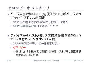 ゼロコピーホストメモリ
2015/05/14先端GPGPUシミュレーション工学特論
 ページロックホストメモリを使うとメモリがページアウ
トされず，アドレスが固定
 GPUからOSを介さずCPUのメモリをコピーできた
 GPUから書き込む事はできないのか？
 デバイスからホストメモリを直接読み書きできるよう
アドレスをマッピングすれば可能
 CPU‐GPU間のメモリコピーを要求しない
 ゼロコピー
 GPUにおける根本的な制約「GPUはホストメモリを直接参
照できない」を回避
41
 