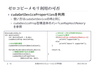 ゼロコピーメモリ利用の可否
2015/05/14先端GPGPUシミュレーション工学特論
 cudaGetDevicePropertiesを利用
 使い方はcudaSetDeviceの時と同じ
 cudaDeviceProp型構造体のメンバcanMapHostMemory
を参照
42
#include<stdio.h>
int main(void){
int deviceCount = 0,dev;
cudaDeviceProp deviceProp;
//GPUの数を確認
cudaGetDeviceCount(&deviceCount);
for(dev=0;dev<deviceCount;dev++){
//情報を取得するGPUの選択
cudaSetDevice(dev);
cudaGetDeviceProperties
(&deviceProp, dev);
//ゼロコピーメモリが利用できるなら
//supportと表示
if(deviceProp.canMapHostMemory==1)
printf("supports¥n");
else
printf("doesn't support¥n");
}
return 0;
}
 