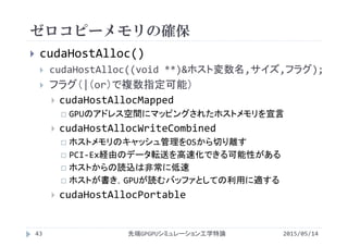 ゼロコピーメモリの確保
2015/05/14先端GPGPUシミュレーション工学特論
 cudaHostAlloc()
 cudaHostAlloc((void **)&ホスト変数名,サイズ,フラグ);
 フラグ（|（or）で複数指定可能）
 cudaHostAllocMapped
 GPUのアドレス空間にマッピングされたホストメモリを宣言
 cudaHostAllocWriteCombined
 ホストメモリのキャッシュ管理をOSから切り離す
 PCI‐Ex経由のデータ転送を高速化できる可能性がある
 ホストからの読込は非常に低速
 ホストが書き，GPUが読むバッファとしての利用に適する
 cudaHostAllocPortable
43
 