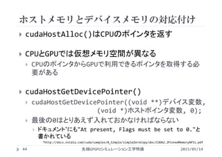 ホストメモリとデバイスメモリの対応付け
2015/05/14先端GPGPUシミュレーション工学特論
 cudaHostAlloc()はCPUのポインタを返す
 CPUとGPUでは仮想メモリ空間が異なる
 CPUのポインタからGPUで利用できるポインタを取得する必
要がある
 cudaHostGetDevicePointer()
 cudaHostGetDevicePointer((void **)デバイス変数, 
(void *)ホストポインタ変数, 0);
 最後の0はとりあえず入れておかなければならない
 ドキュメント*にも"At present, Flags must be set to 0."と
書かれている
*http://docs.nvidia.com/cuda/samples/0_Simple/simpleZeroCopy/doc/CUDA2.2PinnedMemoryAPIs.pdf
44
 