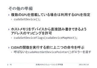 その他の準備
2015/05/14先端GPGPUシミュレーション工学特論45
 複数のGPUを搭載している場合は利用するGPUを指定
 cudaSetDevice();
 ホストメモリをデバイスから直接読み書きできるよう
アドレスのマッピングを許可
 cudaSetDeviceFlags(cudaDeviceMapHost);
 CUDAの関数を実行する前に上二つの命令を呼ぶ
 呼ばないとcudaHostGetDevicePointer()がエラーを返す
 