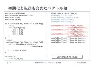 #define N (1024*1024)
#define Nbytes (N*sizeof(float))
#define NT (256)
#define NB (N/NT)
void init(float *a, float *b, float *c){
int i;
for(i=0;i<N;i++){
a[i] = 1.0;
b[i] = 2.0;
c[i] = 0.0;
}
}
__global__ 
void add(float *a, float *b, float *c){
int i = blockIdx.x*blockDim.x
+ threadIdx.x;
c[i] = a[i] + b[i];
}
int main(){
float *a,*b,*c;
float *dev_a,*dev_b,*dev_c;
cudaEvent_t start,stop;
float elapsed_time_ms = 0.0f;
cudaEventCreate(&start);
cudaEventCreate(&stop);
cudaHostAlloc((void **)&a, Nbytes,
cudaHostAllocDefault);
cudaHostAlloc((void **)&b, Nbytes, 
cudaHostAllocDefault);
cudaHostAlloc((void **)&c, Nbytes, 
cudaHostAllocDefault);
cudaMalloc((void **)&dev_a, Nbytes);
cudaMalloc((void **)&dev_b, Nbytes);
cudaMalloc((void **)&dev_c, Nbytes);
初期化と転送も含めたベクトル和
2015/05/14先端GPGPUシミュレーション工学特論
vectoradd_host.cu
46
 